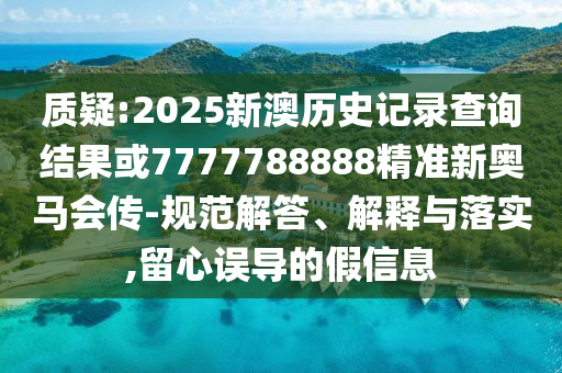 质疑:2025新澳历史记录查询结果或7777788888精准新奥马会传-规范解答、解释与落实,留心误导的假信息